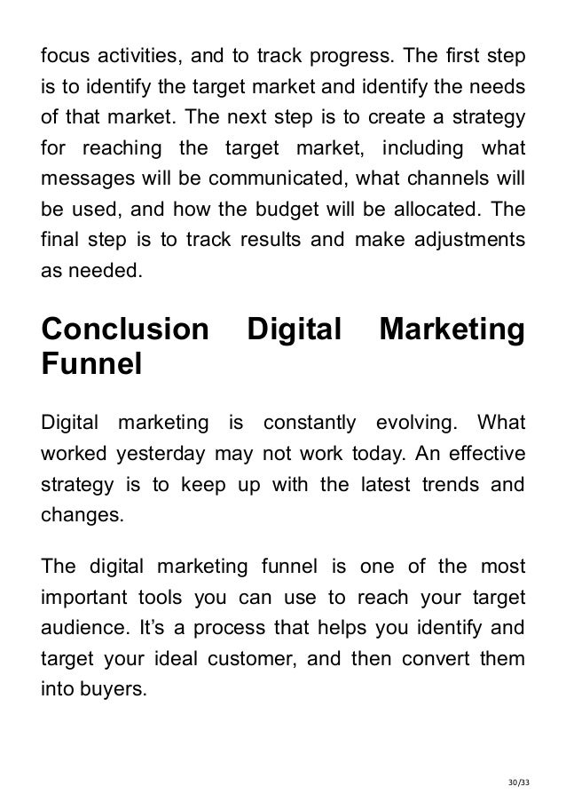 30/33
focus activities, and to track progress. The first step
is to identify the target market and identify the needs
of that market. The next step is to create a strategy
for reaching the target market, including what
messages will be communicated, what channels will
be used, and how the budget will be allocated. The
final step is to track results and make adjustments
as needed.
Conclusion Digital Marketing
Funnel
Digital marketing is constantly evolving. What
worked yesterday may not work today. An effective
strategy is to keep up with the latest trends and
changes.
The digital marketing funnel is one of the most
important tools you can use to reach your target
audience. It’s a process that helps you identify and
target your ideal customer, and then convert them
into buyers.
 