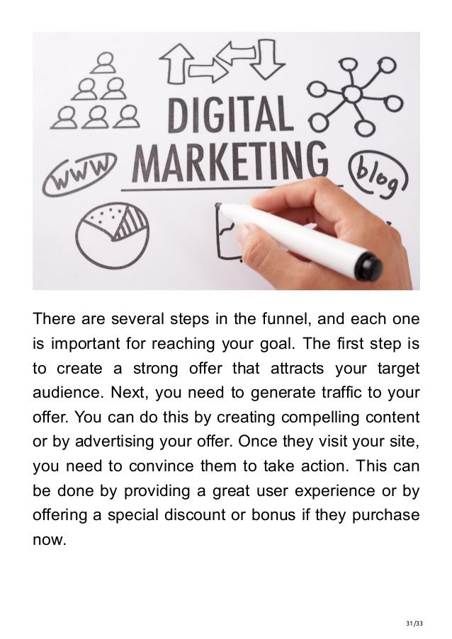 31/33
There are several steps in the funnel, and each one
is important for reaching your goal. The first step is
to create a strong offer that attracts your target
audience. Next, you need to generate traffic to your
offer. You can do this by creating compelling content
or by advertising your offer. Once they visit your site,
you need to convince them to take action. This can
be done by providing a great user experience or by
offering a special discount or bonus if they purchase
now.
 