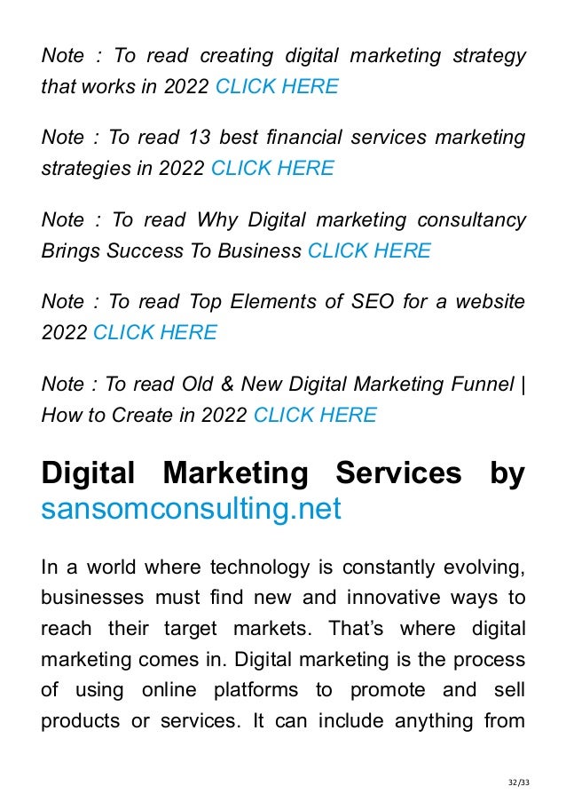 32/33
Note : To read creating digital marketing strategy
that works in 2022 CLICK HERE
Note : To read 13 best financial services marketing
strategies in 2022 CLICK HERE
Note : To read Why Digital marketing consultancy
Brings Success To Business CLICK HERE
Note : To read Top Elements of SEO for a website
2022 CLICK HERE
Note : To read Old & New Digital Marketing Funnel |
How to Create in 2022 CLICK HERE
Digital Marketing Services by
sansomconsulting.net
In a world where technology is constantly evolving,
businesses must find new and innovative ways to
reach their target markets. That’s where digital
marketing comes in. Digital marketing is the process
of using online platforms to promote and sell
products or services. It can include anything from
 