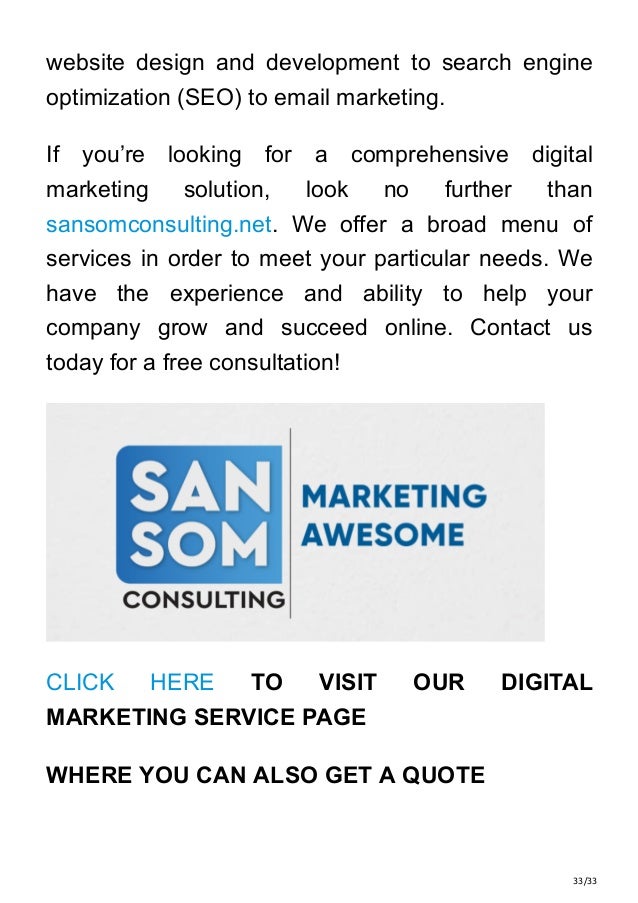 33/33
website design and development to search engine
optimization (SEO) to email marketing.
If you’re looking for a comprehensive digital
marketing solution, look no further than
sansomconsulting.net. We offer a broad menu of
services in order to meet your particular needs. We
have the experience and ability to help your
company grow and succeed online. Contact us
today for a free consultation!
CLICK HERE TO VISIT OUR DIGITAL
MARKETING SERVICE PAGE
WHERE YOU CAN ALSO GET A QUOTE
 