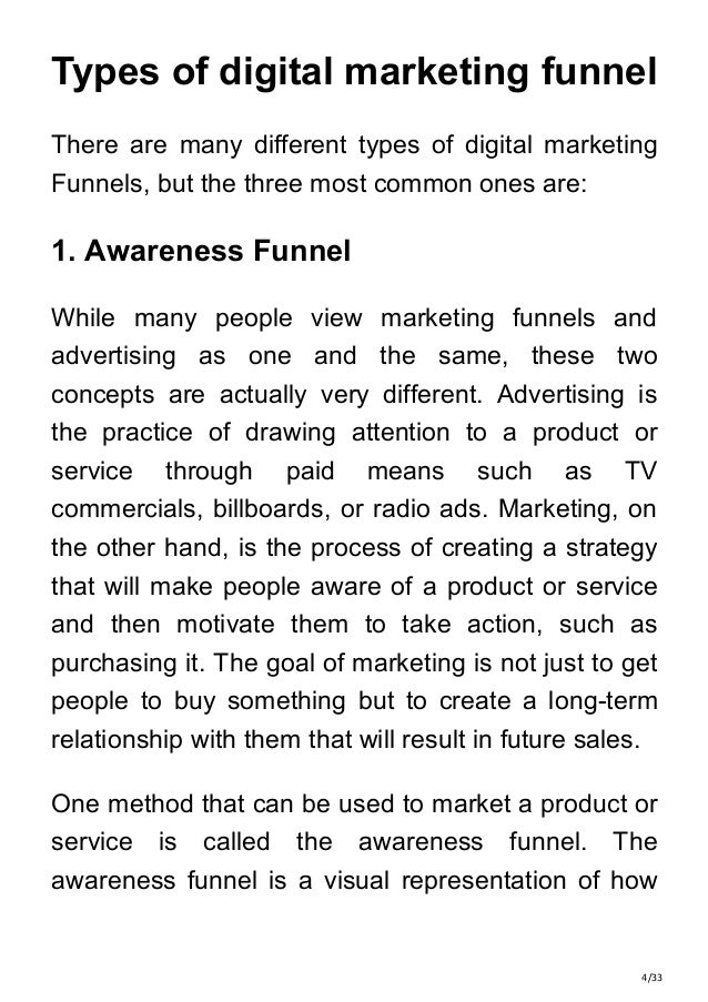 4/33
Types of digital marketing funnel
There are many different types of digital marketing
Funnels, but the three most common ones are:
1. Awareness Funnel
While many people view marketing funnels and
advertising as one and the same, these two
concepts are actually very different. Advertising is
the practice of drawing attention to a product or
service through paid means such as TV
commercials, billboards, or radio ads. Marketing, on
the other hand, is the process of creating a strategy
that will make people aware of a product or service
and then motivate them to take action, such as
purchasing it. The goal of marketing is not just to get
people to buy something but to create a long-term
relationship with them that will result in future sales.
One method that can be used to market a product or
service is called the awareness funnel. The
awareness funnel is a visual representation of how
 