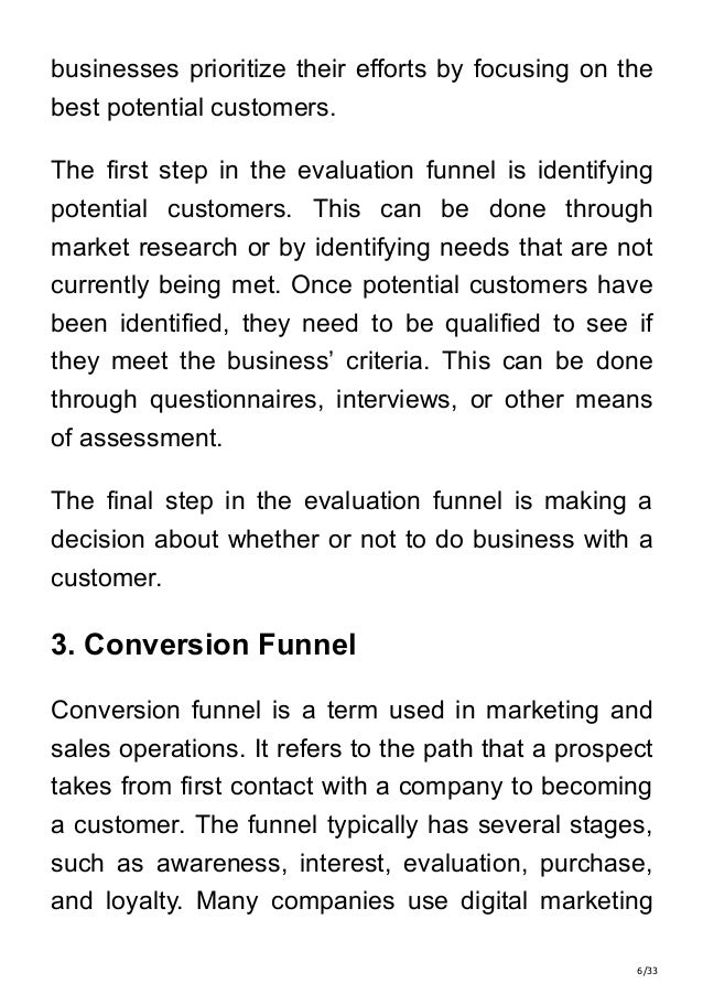 6/33
businesses prioritize their efforts by focusing on the
best potential customers.
The first step in the evaluation funnel is identifying
potential customers. This can be done through
market research or by identifying needs that are not
currently being met. Once potential customers have
been identified, they need to be qualified to see if
they meet the business’ criteria. This can be done
through questionnaires, interviews, or other means
of assessment.
The final step in the evaluation funnel is making a
decision about whether or not to do business with a
customer.
3. Conversion Funnel
Conversion funnel is a term used in marketing and
sales operations. It refers to the path that a prospect
takes from first contact with a company to becoming
a customer. The funnel typically has several stages,
such as awareness, interest, evaluation, purchase,
and loyalty. Many companies use digital marketing
 