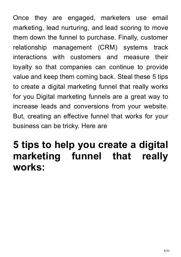 8/33
Once they are engaged, marketers use email
marketing, lead nurturing, and lead scoring to move
them down the funnel to purchase. Finally, customer
relationship management (CRM) systems track
interactions with customers and measure their
loyalty so that companies can continue to provide
value and keep them coming back. Steal these 5 tips
to create a digital marketing funnel that really works
for you Digital marketing funnels are a great way to
increase leads and conversions from your website.
But, creating an effective funnel that works for your
business can be tricky. Here are
5 tips to help you create a digital
marketing funnel that really
works:
 