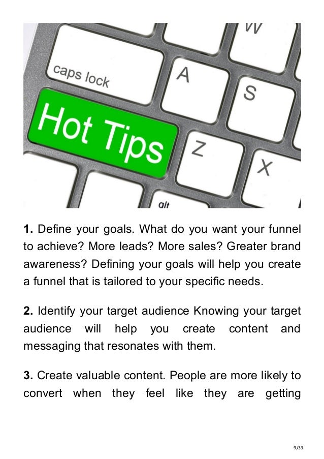 9/33
1. Define your goals. What do you want your funnel
to achieve? More leads? More sales? Greater brand
awareness? Defining your goals will help you create
a funnel that is tailored to your specific needs.
2. Identify your target audience Knowing your target
audience will help you create content and
messaging that resonates with them.
3. Create valuable content. People are more likely to
convert when they feel like they are getting
 