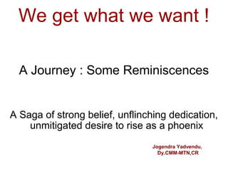 We get what we want !

  A Journey : Some Reminiscences


A Saga of strong belief, unflinching dedication,
    unmitigated desire to rise as a phoenix
                                Jogendra Yadvendu,
                                  Dy.CMM-MTN,CR
 