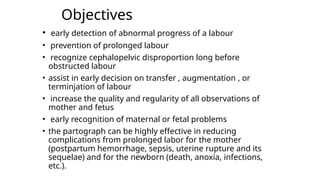 Objectives
• early detection of abnormal progress of a labour
• prevention of prolonged labour
• recognize cephalopelvic disproportion long before
obstructed labour
• assist in early decision on transfer , augmentation , or
terminjation of labour
• increase the quality and regularity of all observations of
mother and fetus
• early recognition of maternal or fetal problems
• the partograph can be highly effective in reducing
complications from prolonged labor for the mother
(postpartum hemorrhage, sepsis, uterine rupture and its
sequelae) and for the newborn (death, anoxia, infections,
etc.).
 