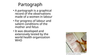 Partograph
• A partograph is a graphical
record of the observations
made of a women in labour
• For progress of labour and
salient conditions of the
mother and fetus
• It was developed and
extensively tested by the
world health organization
WHO
 