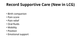 Record Supportive Care (New in LCG)
• Birth companion
• Pain score
• Pain relief
• Oral fluids
• Mobility
• Position
• Emotional support
 