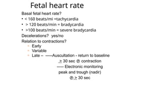 Fetal heart rate
Basal fetal heart rate?
• < 160 beats/mi =tachycardia
• > 120 beats/min = bradycardia
• >100 beats/min = severe bradycardia
Decelerations? yes/no
Relation to contractions?
n Early
n Variable
n Late – -----Auscultation - return to baseline
> 30 sec  contraction
----- Electronic monitoring
peak and trough (nadir)
 > 30 sec
 