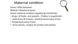 Maternal condition
Name / DOB /Gestation
Medical / Obstetrical issues
Assess maternal condition regularly by monitoring :
• drugs , IV fluids , and oxytocin , if labour is augmented
• pulse every 30 minutes , blood pressure every 4 hour
• Temperature every 2 hour
• Urine volume , analysis for protein and acetone
 