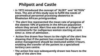 Philpott and Castle
• in 1972 introduced the concept of "ALERT" and "ACTION"
lines. The aim of this study was to fulfill the needs of
paramedical personnel practising obstetrics in
Rhodesian African primigravidae.
• The alert line represented the mean rate of progress of
the slowest 10% of patients in the African population
whom they served. Alert line was drawn at a slope of 1
centimetre/hr for nulliparous women starting at zero
time i.e. time of admission .
• Action line drawn four hours to the right of the alert line
showing that if the patient has crossed the alert line
active management should be instituted within 4 hours,
enabling the transfer of the patient to a specialised
tertiary care centre.
• The action line was subsequently drawn two hours to the
right of the alert line
 
