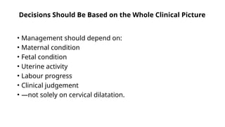 Decisions Should Be Based on the Whole Clinical Picture
• Management should depend on:
• Maternal condition
• Fetal condition
• Uterine activity
• Labour progress
• Clinical judgement
• —not solely on cervical dilatation.
 