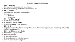 Evolution of Labour Monitoring
• 1954 – Friedman
• Introduced the classic sigmoid labour curve.
• Assumed a relatively constant cervical dilatation rate.
• 1972 – Philpott
• Developed the first practical Partograph.
• Introduced:
• Alert Line
• Action Line
• 1994 – WHO Partograph
• Standardized worldwide.
• Active labour started at 4 cm.
• Action line = 4 hours after alert line.
• 2010–2018
• Large observational studies (including Zhang et al.) showed labour progresses more slowly and variably
than previously thought.
• 2020 – WHO Labour Care Guide
• Active labour begins at 5 cm.
• Alert Line removed.
• Action Line removed.
• Evidence-based time limits introduced.
• Woman-centered care integrated.
 