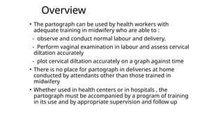Overview
• The partograph can be used by health workers with
adequate training in midwifery who are able to :
- observe and conduct normal labour and delivery.
- Perform vaginal examination in labour and assess cervical
diltation accurately
- plot cervical diltation accurately on a graph against time
• There is no place for partograph in deliveries at home
conducted by attendants other than those trained in
midwifery
• Whether used in health centers or in hospitals , the
partograph must be accompanied by a program of training
in its use and by appropriate supervision and follow up
 