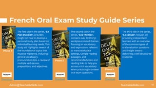 French Oral Exam Study Guide Series
The first title in the series, “Le
Plan D’action”, provides
insight on how to develop a
personal study plan based on
individual learning needs. This
study aid highlights several of
the foundational topics that
must be mastered, including:
general vocabulary,
pronunciation tips, a review of
multiple verb tenses,
prepositions, and adjectives.
The second title in the
series, “Les Thèmes”,
contains over 30 (thirty)
workplace related themes
focusing on vocabulary
and expressions relevant
to many workplace
settings, sample reading
passages, and
recommended video and
reading links to help you
access a rich vocabulary
when practicing to answer
oral exam questions.
The third title in the series,
“Le conseil”, focuses on
providing independent
learners with an overview
of the common types of
oral evaluation questions
and insight toward
delivering a well-structured
response.
18
TeachableSkills.com
Admin@TeachableSkills.com
Download Download Download
Phase 1
Phase 2
Phase 3
 