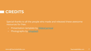 CREDITS
Special thanks to all the people who made and released these awesome
resources for free:
○ Presentation template by SlidesCarnival
○ Photographs by Unsplash
21
TeachableSkills.com
Admin@TeachableSkills.com
 