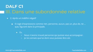 DALF C1
III. Dans une subordonnée relative
● 2. Après un indéfini négatif
■ Il s'agit d'expressions comme rien, personne, aucun, pas un, plus de, ne ...
que, figurant dans la principale.
● Ex.
○ Nous n'avons trouvé personne qui puisse vous accompagner.
○ Je ne connais que lui dont vous puissiez être sûr.
6
TeachableSkills.com
Admin@TeachableSkills.com
 