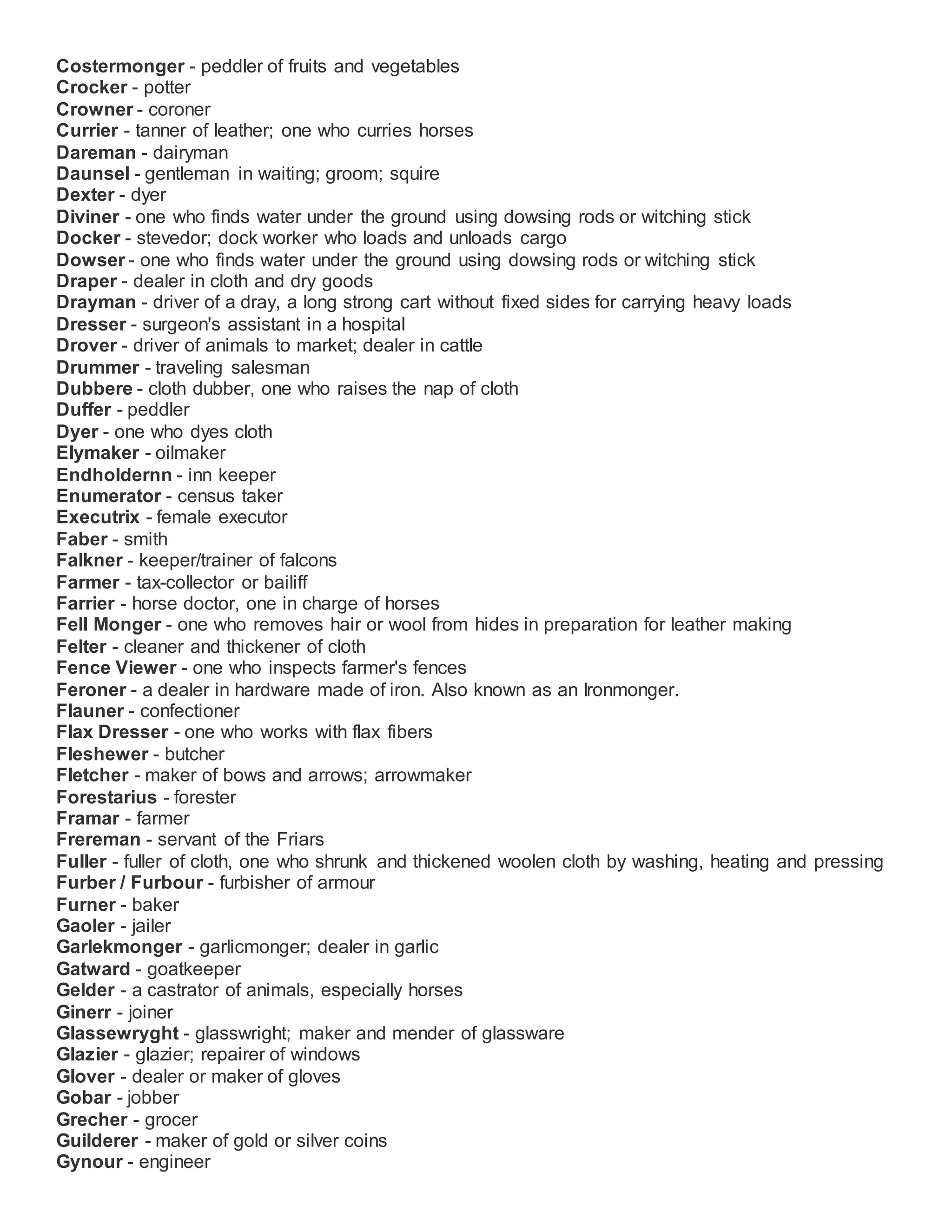 Costermonger - peddler of fruits and vegetables
Crocker - potter
Crowner - coroner
Currier - tanner of leather; one who curries horses
Dareman - dairyman
Daunsel - gentleman in waiting; groom; squire
Dexter - dyer
Diviner - one who finds water under the ground using dowsing rods or witching stick
Docker - stevedor; dock worker who loads and unloads cargo
Dowser - one who finds water under the ground using dowsing rods or witching stick
Draper - dealer in cloth and dry goods
Drayman - driver of a dray, a long strong cart without fixed sides for carrying heavy loads
Dresser - surgeon's assistant in a hospital
Drover - driver of animals to market; dealer in cattle
Drummer - traveling salesman
Dubbere - cloth dubber, one who raises the nap of cloth
Duffer - peddler
Dyer - one who dyes cloth
Elymaker - oilmaker
Endholdernn - inn keeper
Enumerator - census taker
Executrix - female executor
Faber - smith
Falkner - keeper/trainer of falcons
Farmer - tax-collector or bailiff
Farrier - horse doctor, one in charge of horses
Fell Monger - one who removes hair or wool from hides in preparation for leather making
Felter - cleaner and thickener of cloth
Fence Viewer - one who inspects farmer's fences
Feroner - a dealer in hardware made of iron. Also known as an Ironmonger.
Flauner - confectioner
Flax Dresser - one who works with flax fibers
Fleshewer - butcher
Fletcher - maker of bows and arrows; arrowmaker
Forestarius - forester
Framar - farmer
Frereman - servant of the Friars
Fuller - fuller of cloth, one who shrunk and thickened woolen cloth by washing, heating and pressing
Furber / Furbour - furbisher of armour
Furner - baker
Gaoler - jailer
Garlekmonger - garlicmonger; dealer in garlic
Gatward - goatkeeper
Gelder - a castrator of animals, especially horses
Ginerr - joiner
Glassewryght - glasswright; maker and mender of glassware
Glazier - glazier; repairer of windows
Glover - dealer or maker of gloves
Gobar - jobber
Grecher - grocer
Guilderer - maker of gold or silver coins
Gynour - engineer
 