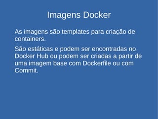 Imagens Docker
As imagens são templates para criação de
containers.
São estáticas e podem ser encontradas no
Docker Hub ou podem ser criadas a partir de
uma imagem base com Dockerfile ou com
Commit.
 