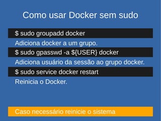 Como usar Docker sem sudo
$ sudo groupadd docker
Adiciona docker a um grupo.
$ sudo gpasswd -a ${USER} docker
Adiciona usuário da sessão ao grupo docker.
$ sudo service docker restart
Reinicia o Docker.
Caso necessário reinicie o sistema
 