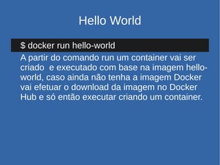 Hello World
$ docker run hello-world
A partir do comando run um container vai ser
criado e executado com base na imagem hello-
world, caso ainda não tenha a imagem Docker
vai efetuar o download da imagem no Docker
Hub e só então executar criando um container.
 