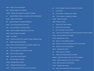 ● attach Attach to a running container
●
build Build an image from a Dockerfile
● commit Create a new image from a container's changes
●
cp Copy files/folders between a container and the local filesystem
● create Create a new container
●
diff Inspect changes on a container's filesystem
● events Get real time events from the server
● exec Run a command in a running container
● export Export a container's filesystem as a tar archive
● history Show the history of an image
● images List images
●
import Import the contents from a tarball to create a filesystem image
● info Display system-wide information
●
inspect Return low-level information on a container, image or task
●
kill Kill one or more running containers
●
load Load an image from a tar archive or STDIN
●
login Log in to a Docker registry.
● logout Log out from a Docker registry.
●
logs Fetch the logs of a container
●
network Manage Docker networks
●
node Manage Docker Swarm nodes
●
pause Pause all processes within one or more containers
●
port List port mappings or a specific mapping for the container
●
ps List containers
●
pull Pull an image or a repository from a registry
●
push Push an image or a repository to a registry
●
rename Rename a container
●
restart Restart a container
●
rm Remove one or more containers
●
rmi Remove one or more images
●
run Run a command in a new container
●
save Save one or more images to a tar archive (streamed to STDOUT by default)
●
search Search the Docker Hub for images
●
service Manage Docker services
●
start Start one or more stopped containers
●
stats Display a live stream of container(s) resource usage statistics
●
stop Stop one or more running containers
●
swarm Manage Docker Swarm
●
tag Tag an image into a repository
●
top Display the running processes of a container
●
unpause Unpause all processes within one or more containers
●
update Update configuration of one or more containers
●
version Show the Docker version information
●
volume Manage Docker volumes
●
wait Block until a container stops, then print its exit code
 