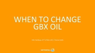 WHEN TO CHANGE
GBX OIL
VGB, Hamburg, 22nd of Mars 2017, Thomas Stalin
 