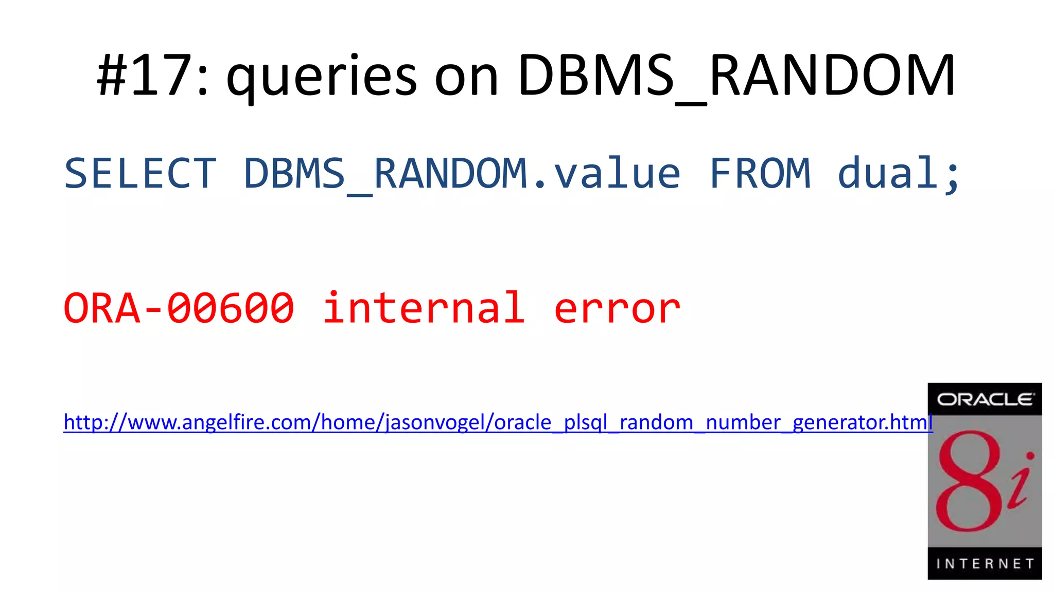 #17: queries on DBMS_RANDOM SELECT DBMS_RANDOM.value FROM dual; ORA-00600 internal error http://www.angelfire.com/home/jasonvogel/oracle_plsql_random_number_generator.html 