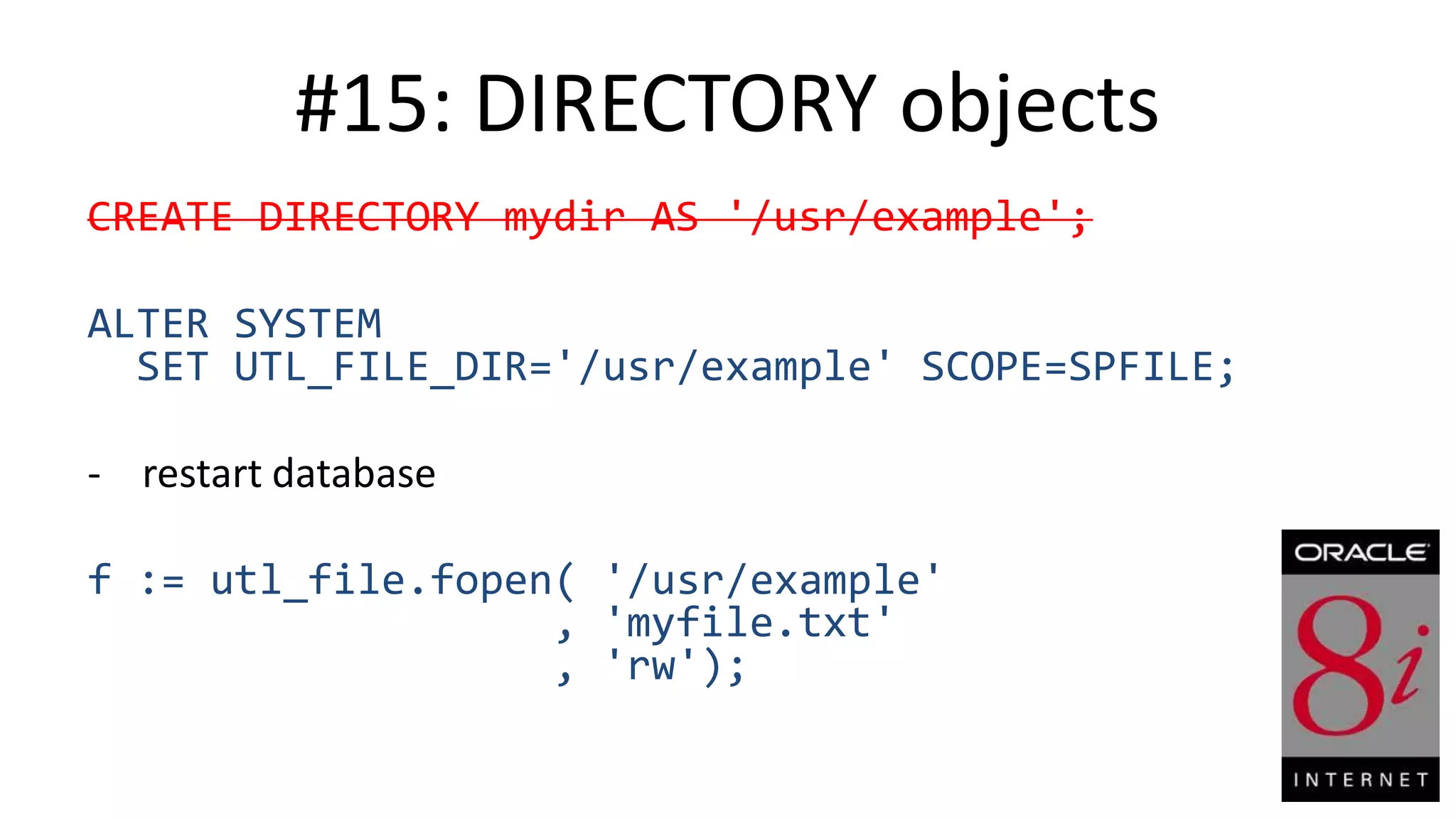 #15: DIRECTORY objects CREATE DIRECTORY mydir AS '/usr/example'; ALTER SYSTEM SET UTL_FILE_DIR='/usr/example' SCOPE=SPFILE; - restart database f := utl_file.fopen( '/usr/example' , 'myfile.txt' , 'rw'); 