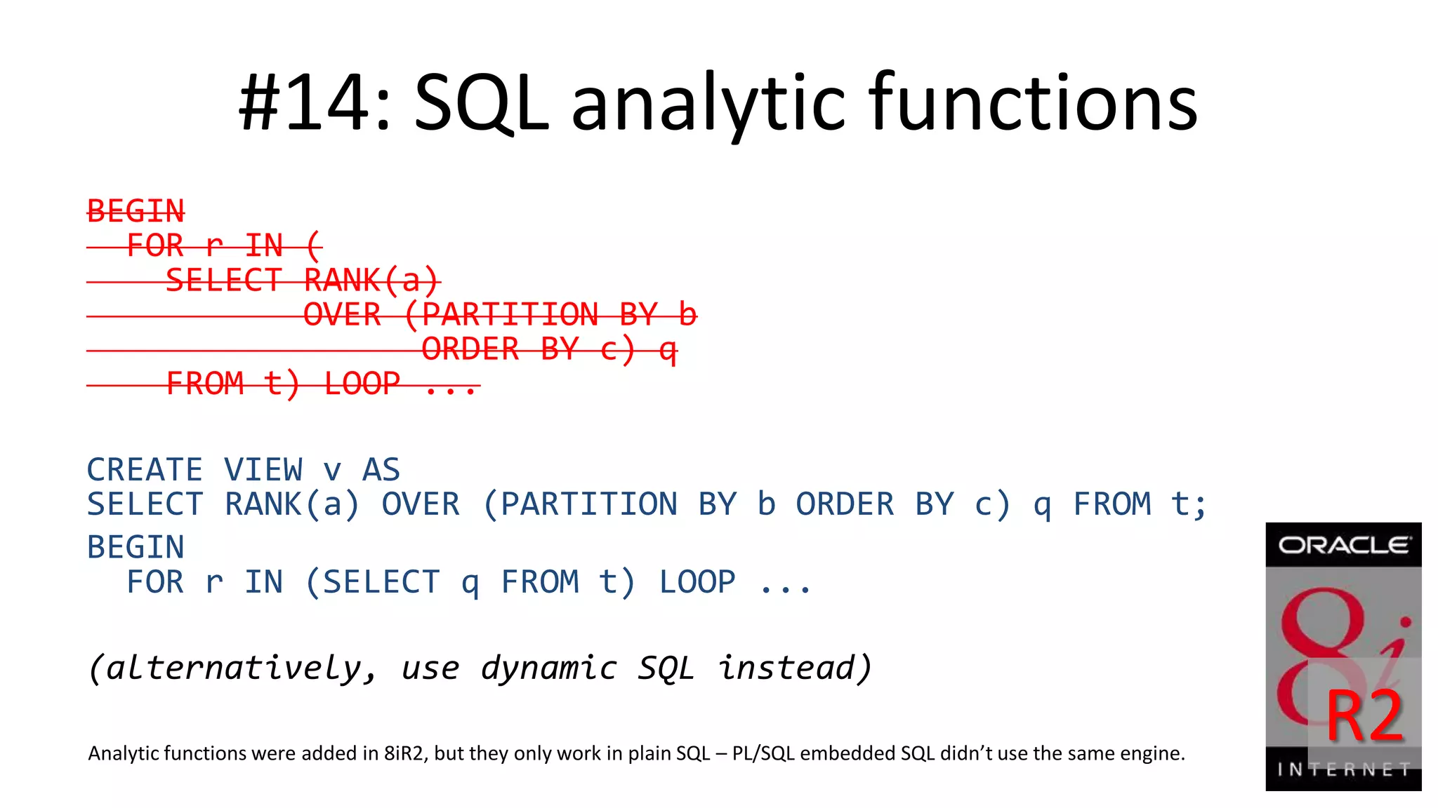 #14: SQL analytic functions BEGIN FOR r IN ( SELECT RANK(a) OVER (PARTITION BY b ORDER BY c) q FROM t) LOOP ... CREATE VIEW v AS SELECT RANK(a) OVER (PARTITION BY b ORDER BY c) q FROM t; BEGIN FOR r IN (SELECT q FROM t) LOOP ... (alternatively, use dynamic SQL instead) Analytic functions were added in 8iR2, but they only work in plain SQL – PL/SQL embedded SQL didn’t use the same engine. R2 