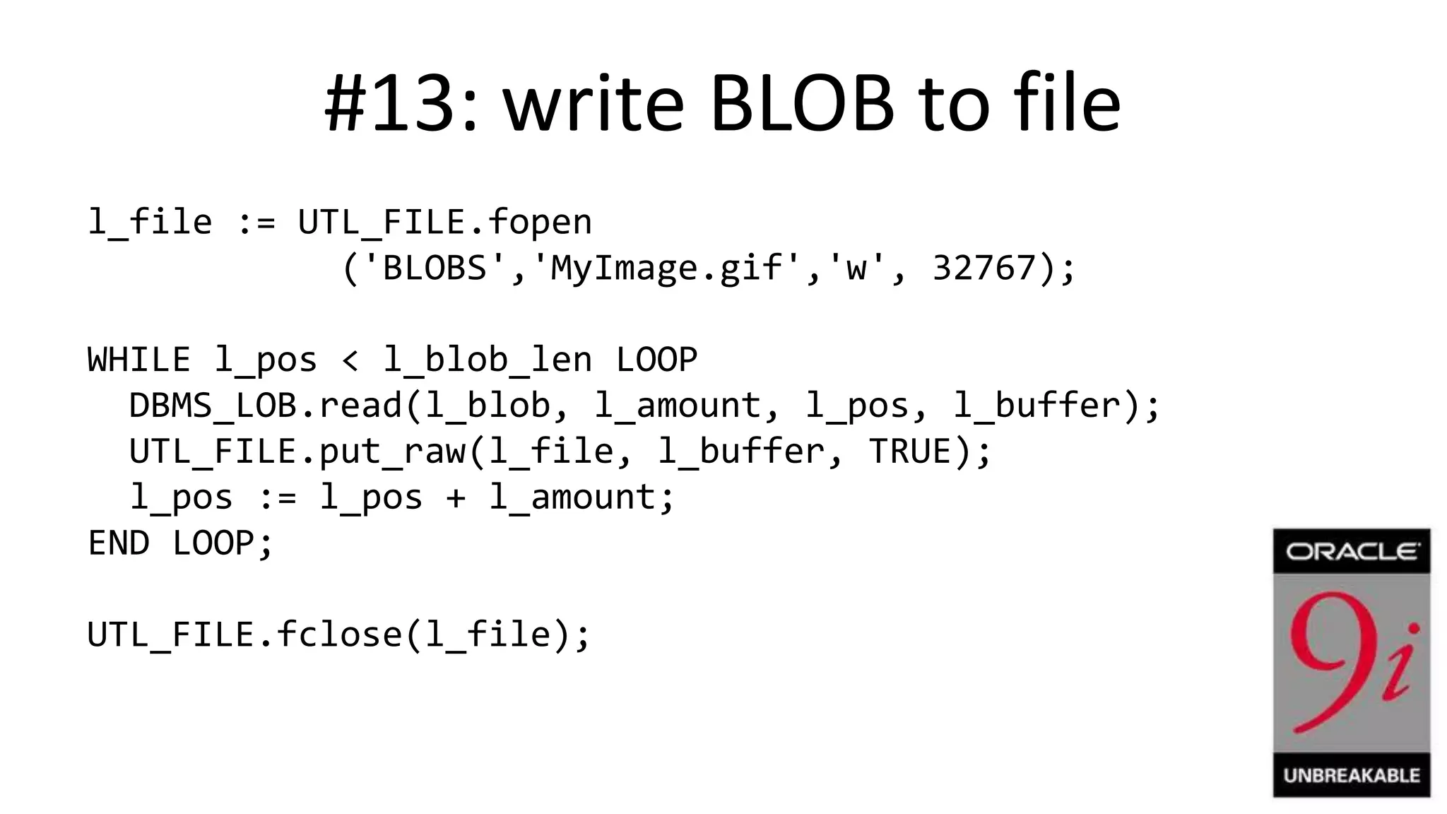 #13: write BLOB to file l_file := UTL_FILE.fopen ('BLOBS','MyImage.gif','w', 32767); WHILE l_pos < l_blob_len LOOP DBMS_LOB.read(l_blob, l_amount, l_pos, l_buffer); UTL_FILE.put_raw(l_file, l_buffer, TRUE); l_pos := l_pos + l_amount; END LOOP; UTL_FILE.fclose(l_file); 