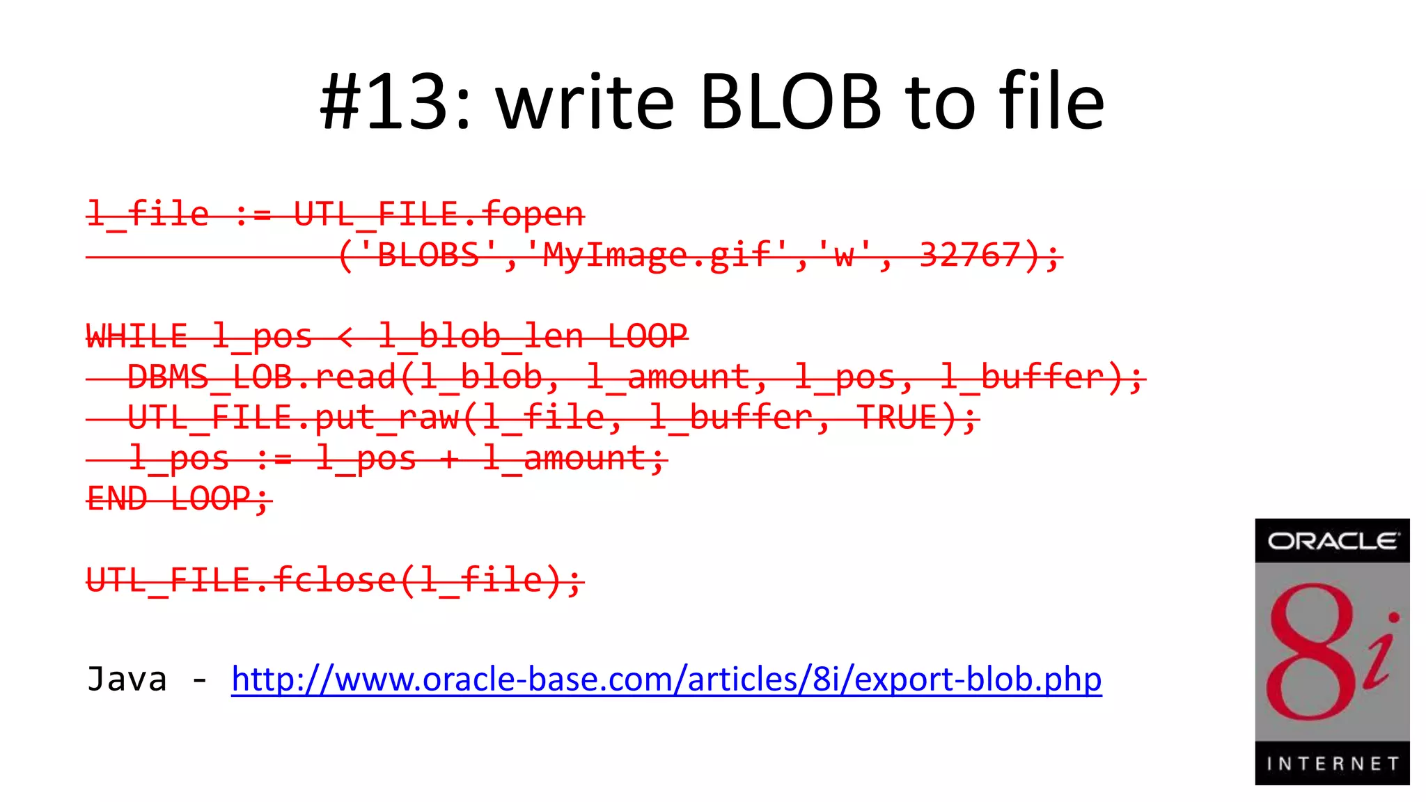 #13: write BLOB to file l_file := UTL_FILE.fopen ('BLOBS','MyImage.gif','w', 32767); WHILE l_pos < l_blob_len LOOP DBMS_LOB.read(l_blob, l_amount, l_pos, l_buffer); UTL_FILE.put_raw(l_file, l_buffer, TRUE); l_pos := l_pos + l_amount; END LOOP; UTL_FILE.fclose(l_file); Java - http://www.oracle-base.com/articles/8i/export-blob.php 