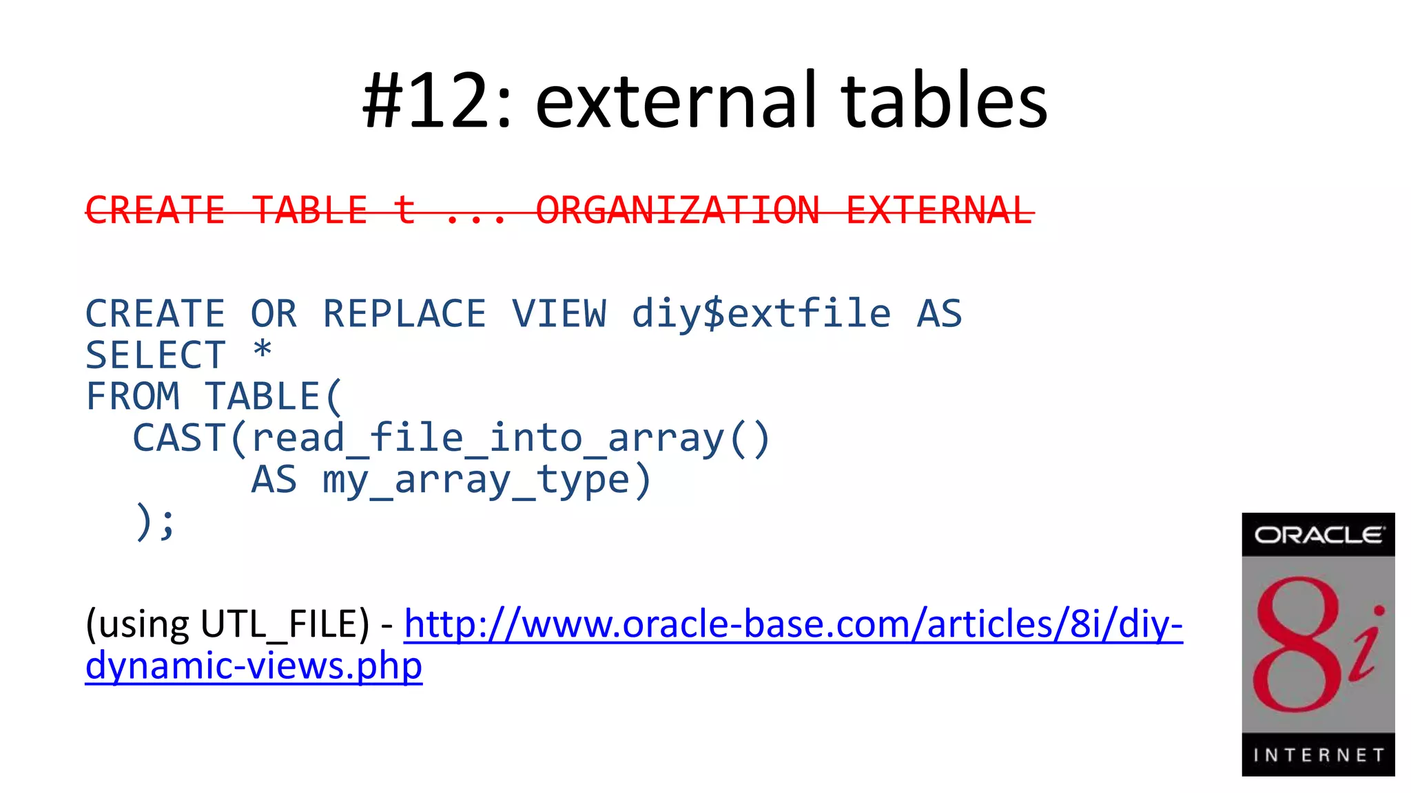 #12: external tables CREATE TABLE t ... ORGANIZATION EXTERNAL CREATE OR REPLACE VIEW diy$extfile AS SELECT * FROM TABLE( CAST(read_file_into_array() AS my_array_type) ); (using UTL_FILE) - http://www.oracle-base.com/articles/8i/diydynamic-views.php 