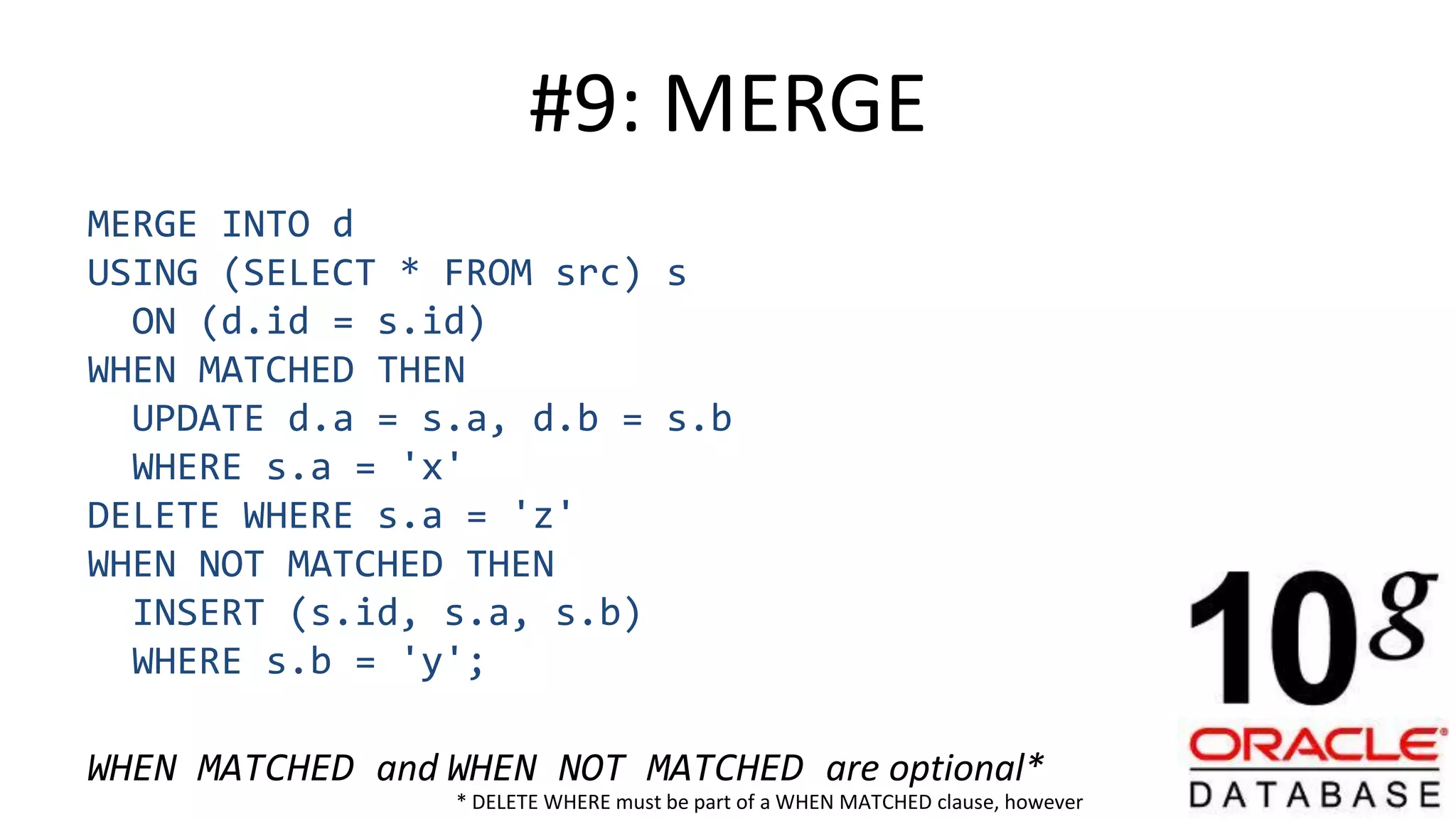 #9: MERGE MERGE INTO d USING (SELECT * FROM src) s ON (d.id = s.id) WHEN MATCHED THEN UPDATE d.a = s.a, d.b = s.b WHERE s.a = 'x' DELETE WHERE s.a = 'z' WHEN NOT MATCHED THEN INSERT (s.id, s.a, s.b) WHERE s.b = 'y'; WHEN MATCHED and WHEN NOT MATCHED are optional* * DELETE WHERE must be part of a WHEN MATCHED clause, however 