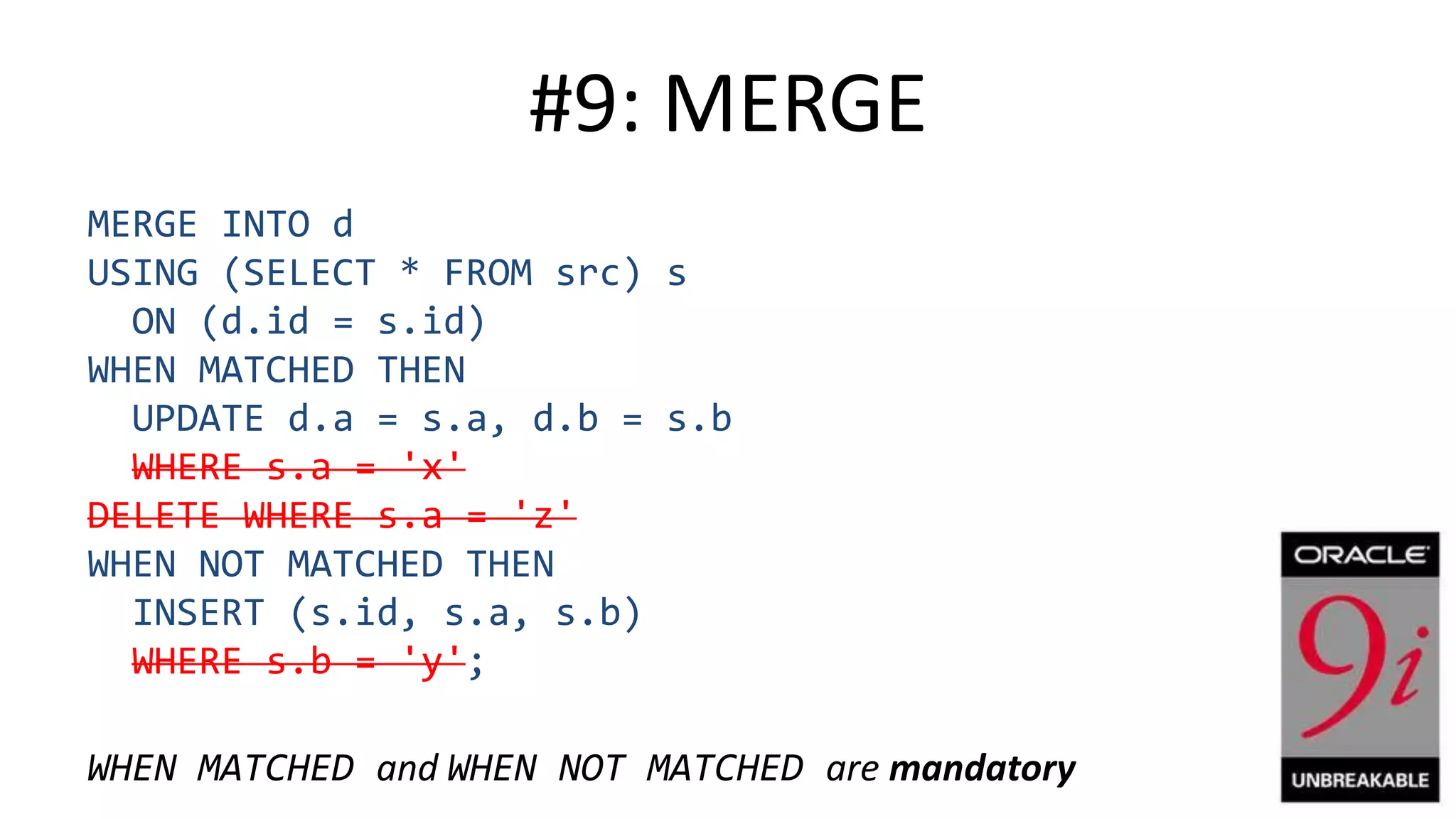 #9: MERGE MERGE INTO d USING (SELECT * FROM src) s ON (d.id = s.id) WHEN MATCHED THEN UPDATE d.a = s.a, d.b = s.b WHERE s.a = 'x' DELETE WHERE s.a = 'z' WHEN NOT MATCHED THEN INSERT (s.id, s.a, s.b) WHERE s.b = 'y'; WHEN MATCHED and WHEN NOT MATCHED are mandatory 