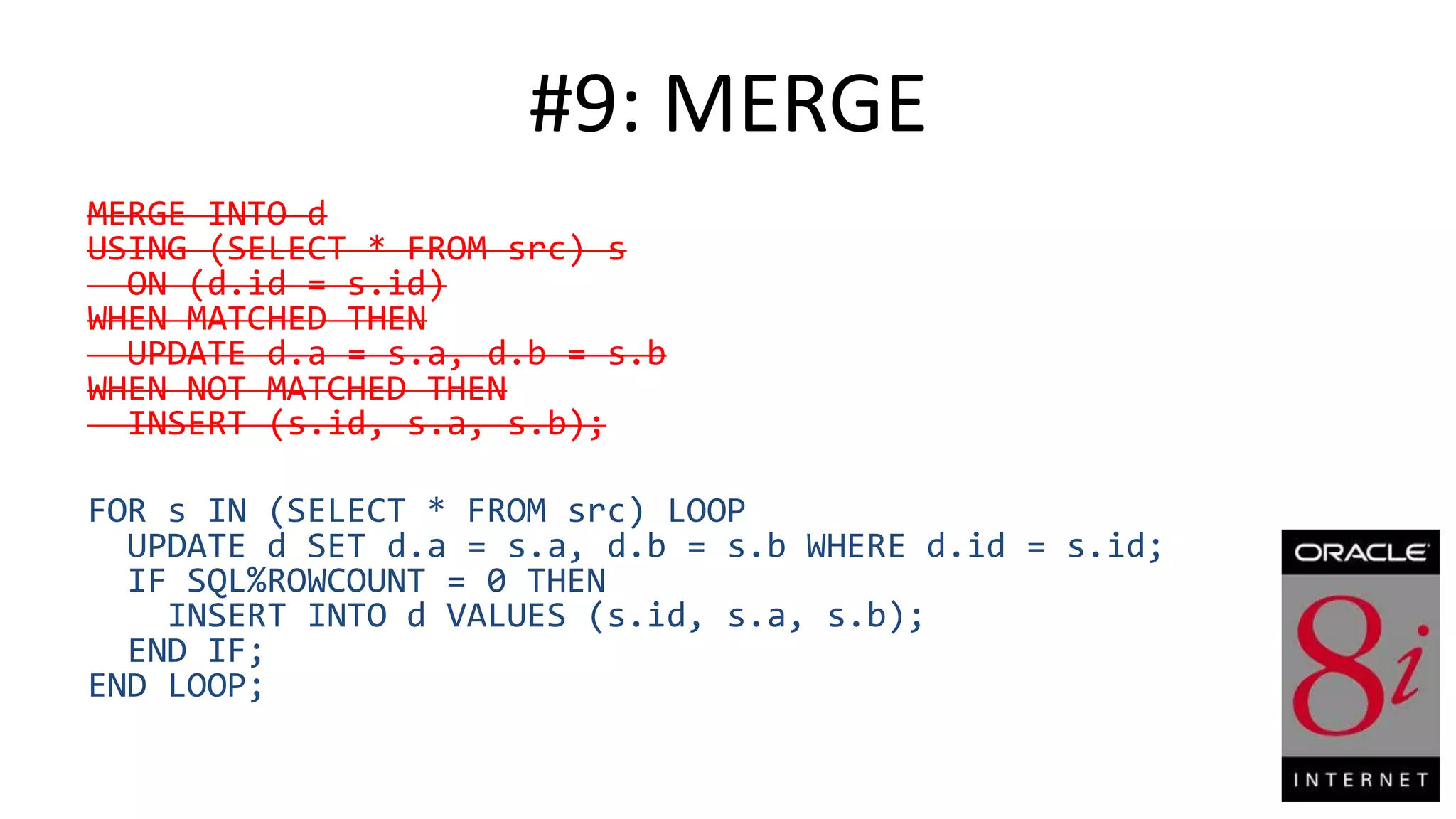 #9: MERGE MERGE INTO d USING (SELECT * FROM src) s ON (d.id = s.id) WHEN MATCHED THEN UPDATE d.a = s.a, d.b = s.b WHEN NOT MATCHED THEN INSERT (s.id, s.a, s.b); FOR s IN (SELECT * FROM src) LOOP UPDATE d SET d.a = s.a, d.b = s.b WHERE d.id = s.id; IF SQL%ROWCOUNT = 0 THEN INSERT INTO d VALUES (s.id, s.a, s.b); END IF; END LOOP; 