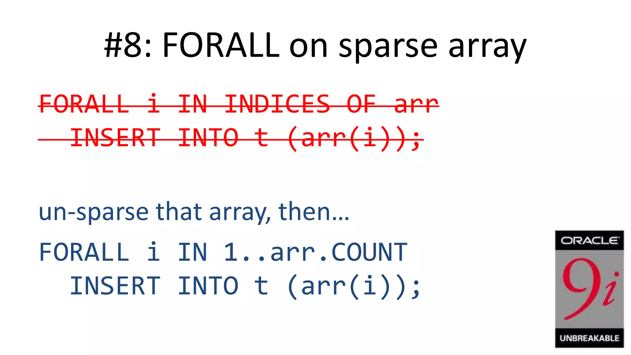 #8: FORALL on sparse array FORALL i IN INDICES OF arr INSERT INTO t (arr(i)); un-sparse that array, then… FORALL i IN 1..arr.COUNT INSERT INTO t (arr(i)); 