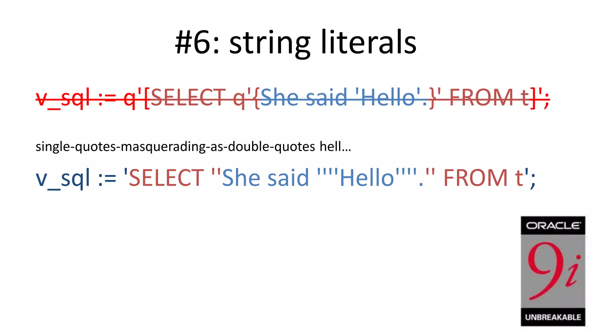 #6: string literals v_sql := q'[SELECT q'{She said 'Hello'.}' FROM t]'; single-quotes-masquerading-as-double-quotes hell… v_sql := 'SELECT ''She said ''''Hello''''.'' FROM t'; 