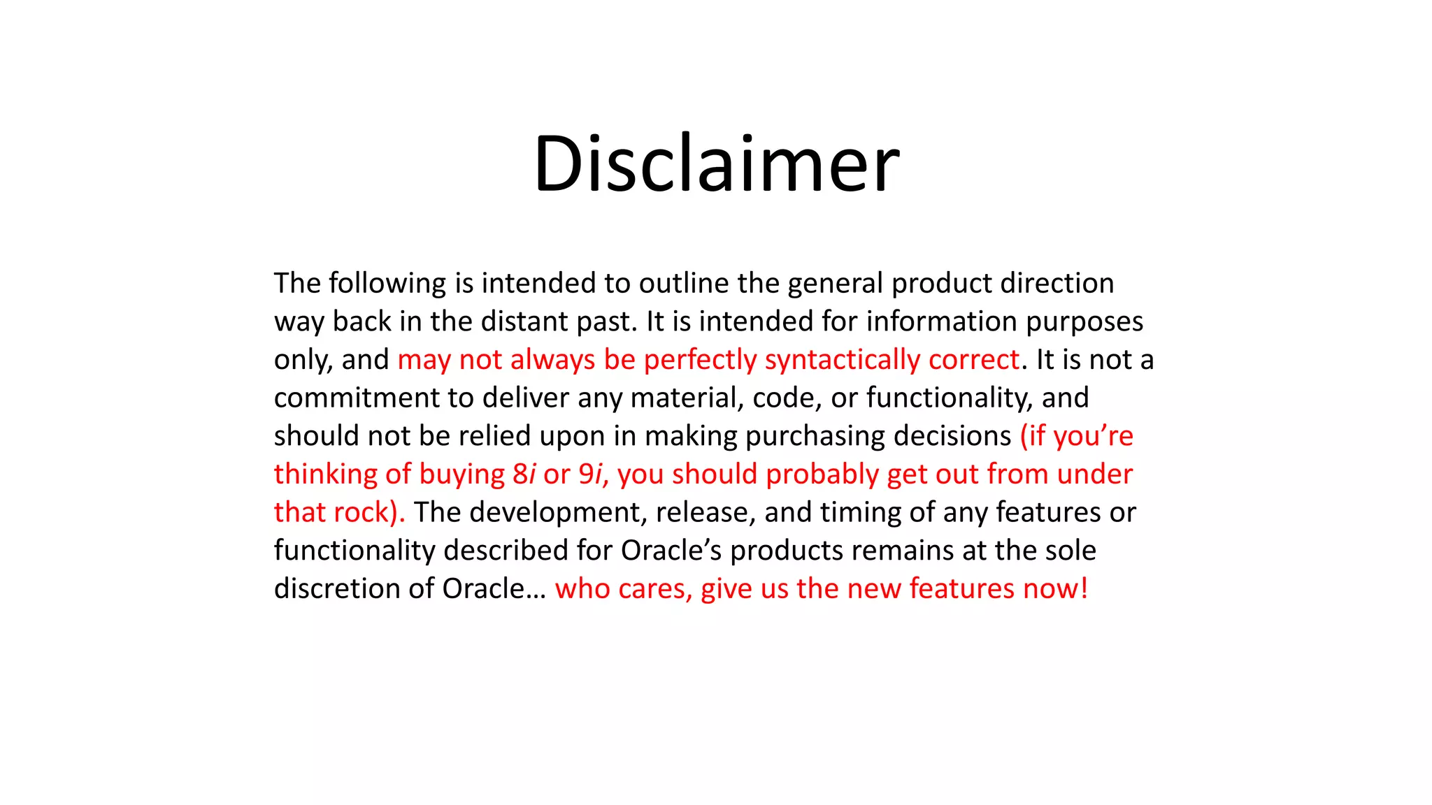Disclaimer The following is intended to outline the general product direction way back in the distant past. It is intended for information purposes only, and may not always be perfectly syntactically correct. It is not a commitment to deliver any material, code, or functionality, and should not be relied upon in making purchasing decisions (if you’re thinking of buying 8i or 9i, you should probably get out from under that rock). The development, release, and timing of any features or functionality described for Oracle’s products remains at the sole discretion of Oracle… who cares, give us the new features now! 