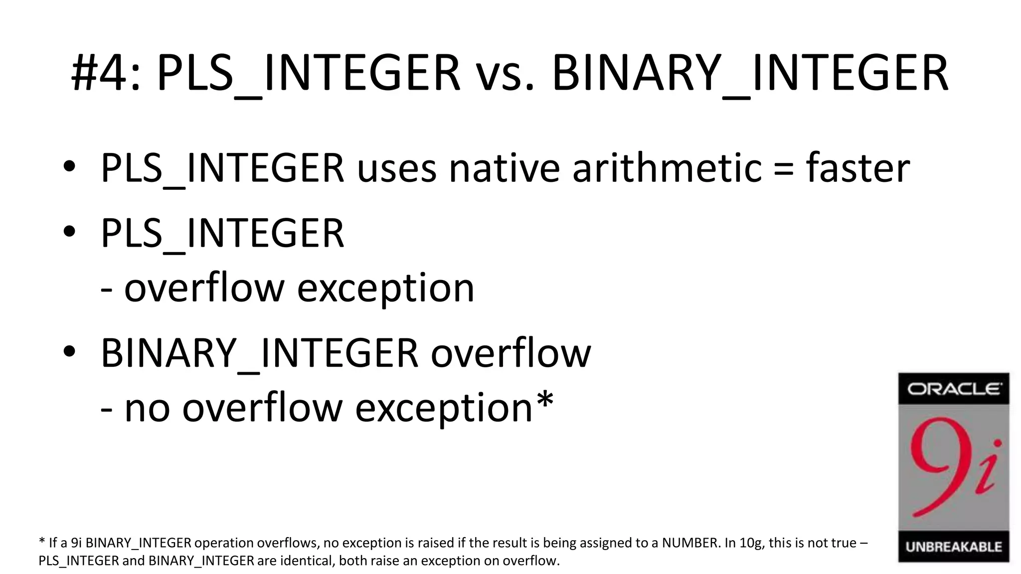 #4: PLS_INTEGER vs. BINARY_INTEGER • PLS_INTEGER uses native arithmetic = faster • PLS_INTEGER - overflow exception • BINARY_INTEGER overflow - no overflow exception* * If a 9i BINARY_INTEGER operation overflows, no exception is raised if the result is being assigned to a NUMBER. In 10g, this is not true – PLS_INTEGER and BINARY_INTEGER are identical, both raise an exception on overflow. 