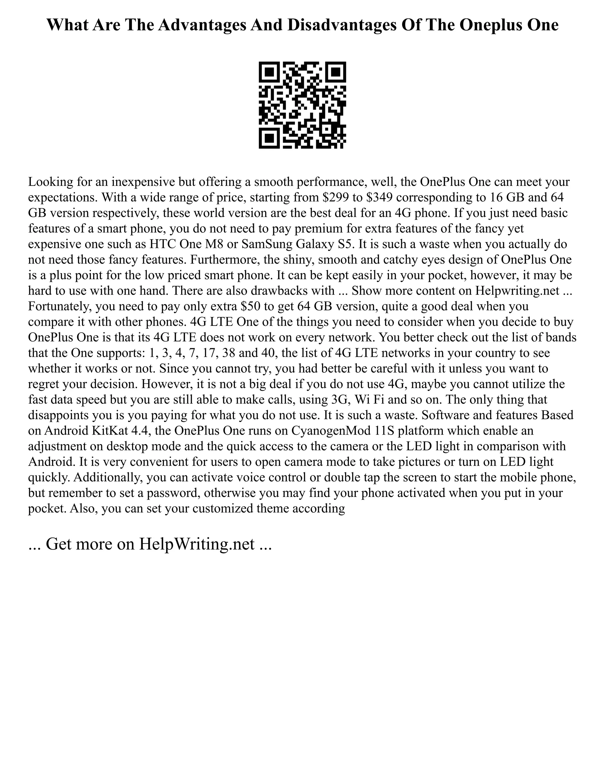 What Are The Advantages And Disadvantages Of The Oneplus One
Looking for an inexpensive but offering a smooth performance, well, the OnePlus One can meet your
expectations. With a wide range of price, starting from $299 to $349 corresponding to 16 GB and 64
GB version respectively, these world version are the best deal for an 4G phone. If you just need basic
features of a smart phone, you do not need to pay premium for extra features of the fancy yet
expensive one such as HTC One M8 or SamSung Galaxy S5. It is such a waste when you actually do
not need those fancy features. Furthermore, the shiny, smooth and catchy eyes design of OnePlus One
is a plus point for the low priced smart phone. It can be kept easily in your pocket, however, it may be
hard to use with one hand. There are also drawbacks with ... Show more content on Helpwriting.net ...
Fortunately, you need to pay only extra $50 to get 64 GB version, quite a good deal when you
compare it with other phones. 4G LTE One of the things you need to consider when you decide to buy
OnePlus One is that its 4G LTE does not work on every network. You better check out the list of bands
that the One supports: 1, 3, 4, 7, 17, 38 and 40, the list of 4G LTE networks in your country to see
whether it works or not. Since you cannot try, you had better be careful with it unless you want to
regret your decision. However, it is not a big deal if you do not use 4G, maybe you cannot utilize the
fast data speed but you are still able to make calls, using 3G, Wi Fi and so on. The only thing that
disappoints you is you paying for what you do not use. It is such a waste. Software and features Based
on Android KitKat 4.4, the OnePlus One runs on CyanogenMod 11S platform which enable an
adjustment on desktop mode and the quick access to the camera or the LED light in comparison with
Android. It is very convenient for users to open camera mode to take pictures or turn on LED light
quickly. Additionally, you can activate voice control or double tap the screen to start the mobile phone,
but remember to set a password, otherwise you may find your phone activated when you put in your
pocket. Also, you can set your customized theme according
... Get more on HelpWriting.net ...
 