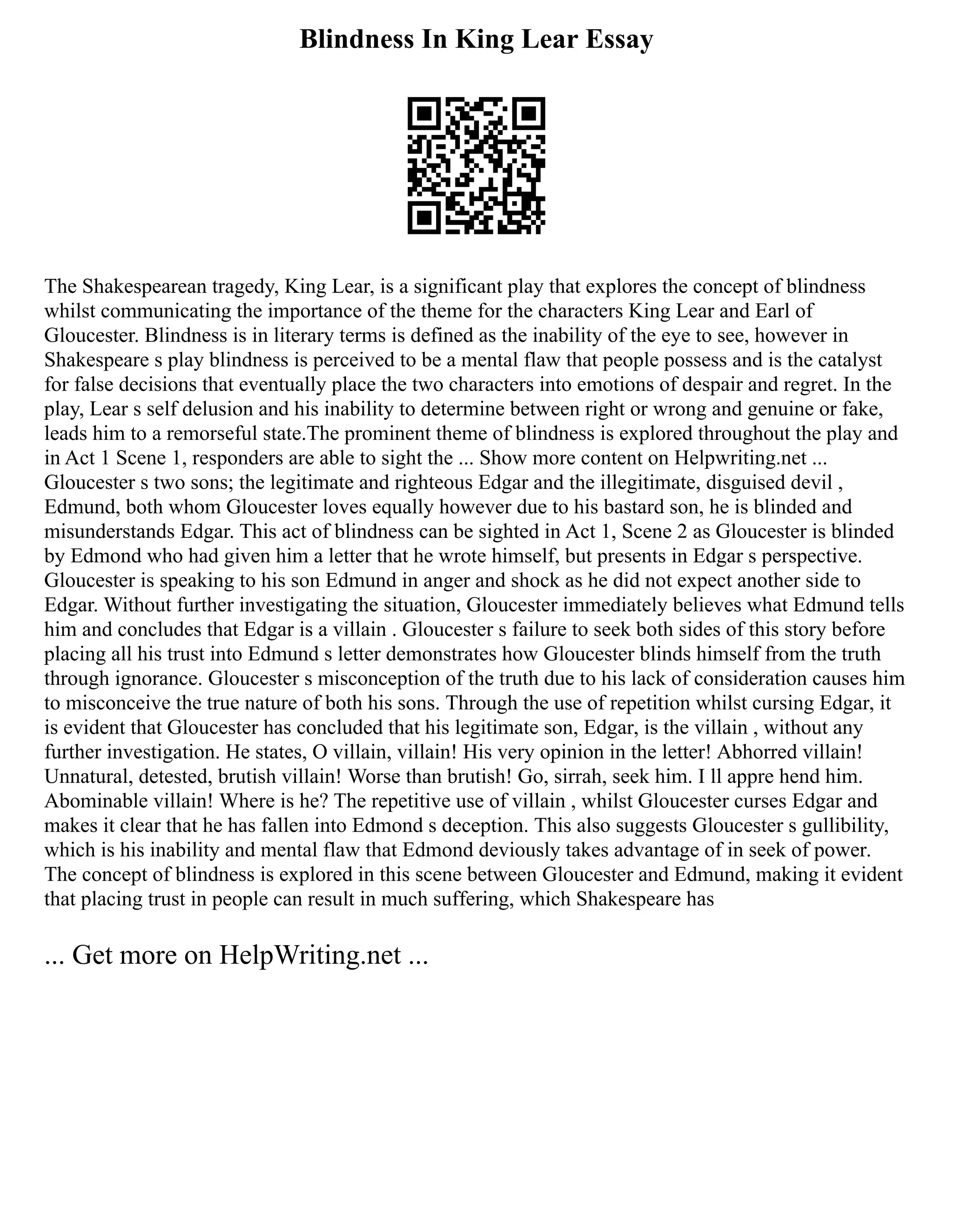 Blindness In King Lear Essay
The Shakespearean tragedy, King Lear, is a significant play that explores the concept of blindness
whilst communicating the importance of the theme for the characters King Lear and Earl of
Gloucester. Blindness is in literary terms is defined as the inability of the eye to see, however in
Shakespeare s play blindness is perceived to be a mental flaw that people possess and is the catalyst
for false decisions that eventually place the two characters into emotions of despair and regret. In the
play, Lear s self delusion and his inability to determine between right or wrong and genuine or fake,
leads him to a remorseful state.The prominent theme of blindness is explored throughout the play and
in Act 1 Scene 1, responders are able to sight the ... Show more content on Helpwriting.net ...
Gloucester s two sons; the legitimate and righteous Edgar and the illegitimate, disguised devil ,
Edmund, both whom Gloucester loves equally however due to his bastard son, he is blinded and
misunderstands Edgar. This act of blindness can be sighted in Act 1, Scene 2 as Gloucester is blinded
by Edmond who had given him a letter that he wrote himself, but presents in Edgar s perspective.
Gloucester is speaking to his son Edmund in anger and shock as he did not expect another side to
Edgar. Without further investigating the situation, Gloucester immediately believes what Edmund tells
him and concludes that Edgar is a villain . Gloucester s failure to seek both sides of this story before
placing all his trust into Edmund s letter demonstrates how Gloucester blinds himself from the truth
through ignorance. Gloucester s misconception of the truth due to his lack of consideration causes him
to misconceive the true nature of both his sons. Through the use of repetition whilst cursing Edgar, it
is evident that Gloucester has concluded that his legitimate son, Edgar, is the villain , without any
further investigation. He states, O villain, villain! His very opinion in the letter! Abhorred villain!
Unnatural, detested, brutish villain! Worse than brutish! Go, sirrah, seek him. I ll appre hend him.
Abominable villain! Where is he? The repetitive use of villain , whilst Gloucester curses Edgar and
makes it clear that he has fallen into Edmond s deception. This also suggests Gloucester s gullibility,
which is his inability and mental flaw that Edmond deviously takes advantage of in seek of power.
The concept of blindness is explored in this scene between Gloucester and Edmund, making it evident
that placing trust in people can result in much suffering, which Shakespeare has
... Get more on HelpWriting.net ...
 
