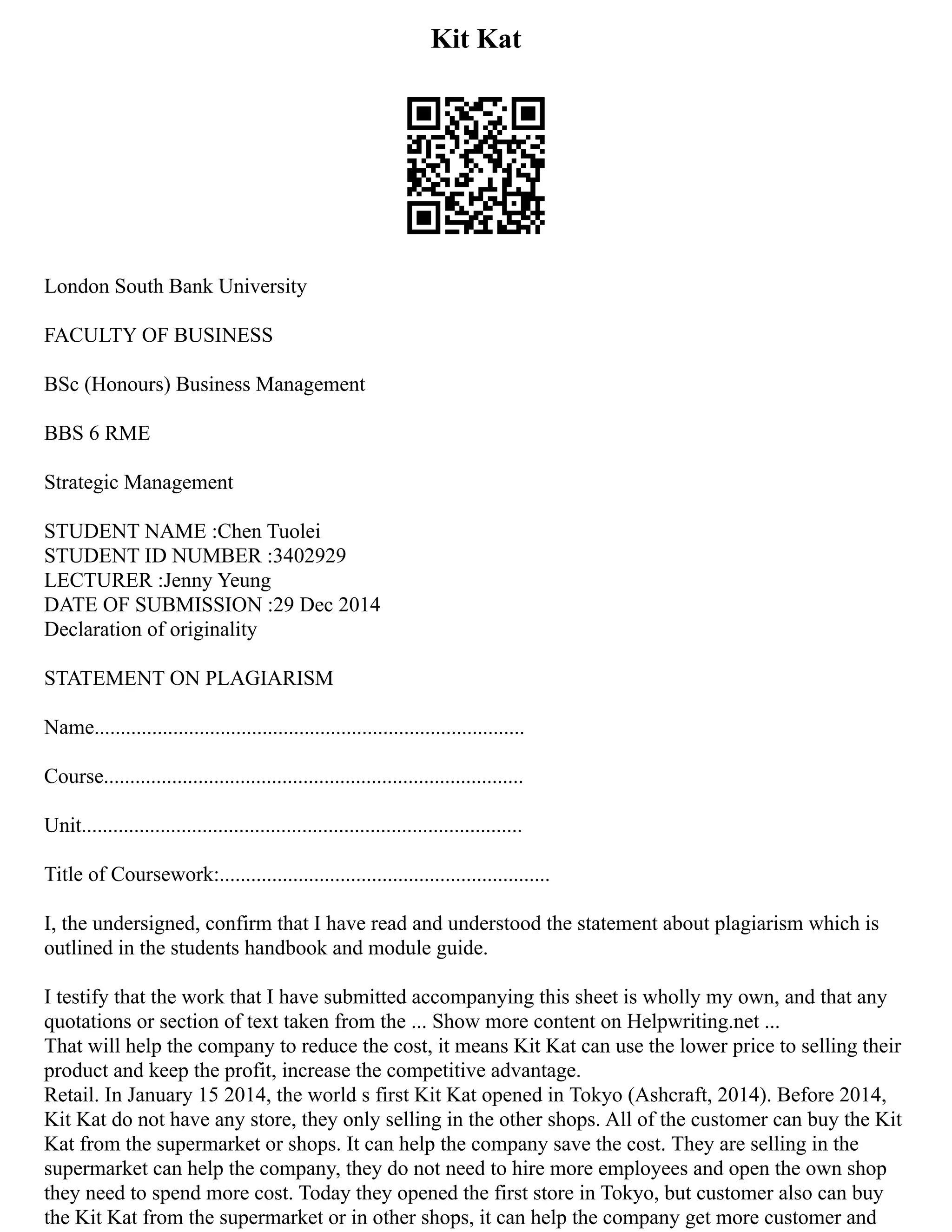 Kit Kat
London South Bank University
FACULTY OF BUSINESS
BSc (Honours) Business Management
BBS 6 RME
Strategic Management
STUDENT NAME :Chen Tuolei
STUDENT ID NUMBER :3402929
LECTURER :Jenny Yeung
DATE OF SUBMISSION :29 Dec 2014
Declaration of originality
STATEMENT ON PLAGIARISM
Name..................................................................................
Course................................................................................
Unit....................................................................................
Title of Coursework:...............................................................
I, the undersigned, confirm that I have read and understood the statement about plagiarism which is
outlined in the students handbook and module guide.
I testify that the work that I have submitted accompanying this sheet is wholly my own, and that any
quotations or section of text taken from the ... Show more content on Helpwriting.net ...
That will help the company to reduce the cost, it means Kit Kat can use the lower price to selling their
product and keep the profit, increase the competitive advantage.
Retail. In January 15 2014, the world s first Kit Kat opened in Tokyo (Ashcraft, 2014). Before 2014,
Kit Kat do not have any store, they only selling in the other shops. All of the customer can buy the Kit
Kat from the supermarket or shops. It can help the company save the cost. They are selling in the
supermarket can help the company, they do not need to hire more employees and open the own shop
they need to spend more cost. Today they opened the first store in Tokyo, but customer also can buy
the Kit Kat from the supermarket or in other shops, it can help the company get more customer and
 