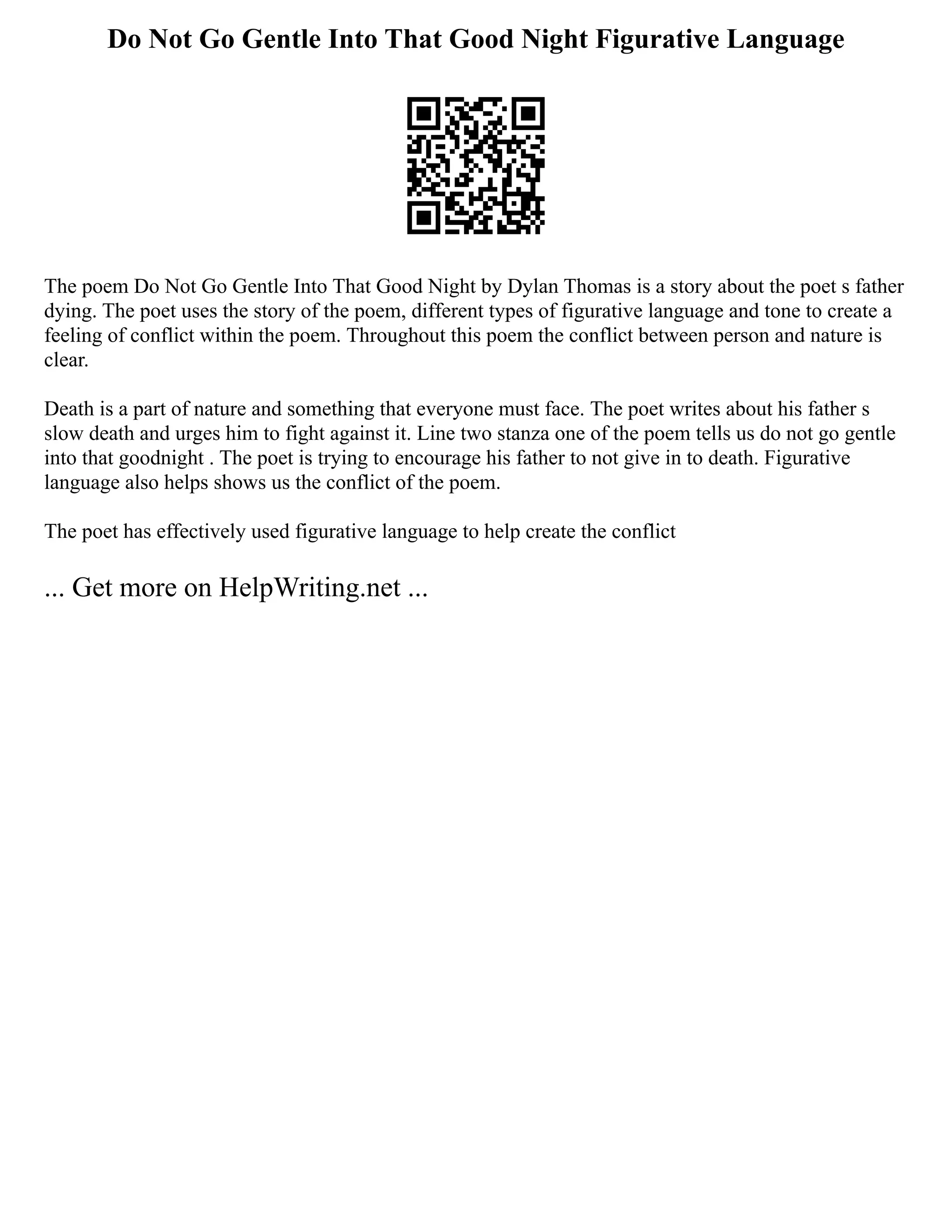 Do Not Go Gentle Into That Good Night Figurative Language
The poem Do Not Go Gentle Into That Good Night by Dylan Thomas is a story about the poet s father
dying. The poet uses the story of the poem, different types of figurative language and tone to create a
feeling of conflict within the poem. Throughout this poem the conflict between person and nature is
clear.
Death is a part of nature and something that everyone must face. The poet writes about his father s
slow death and urges him to fight against it. Line two stanza one of the poem tells us do not go gentle
into that goodnight . The poet is trying to encourage his father to not give in to death. Figurative
language also helps shows us the conflict of the poem.
The poet has effectively used figurative language to help create the conflict
... Get more on HelpWriting.net ...
 