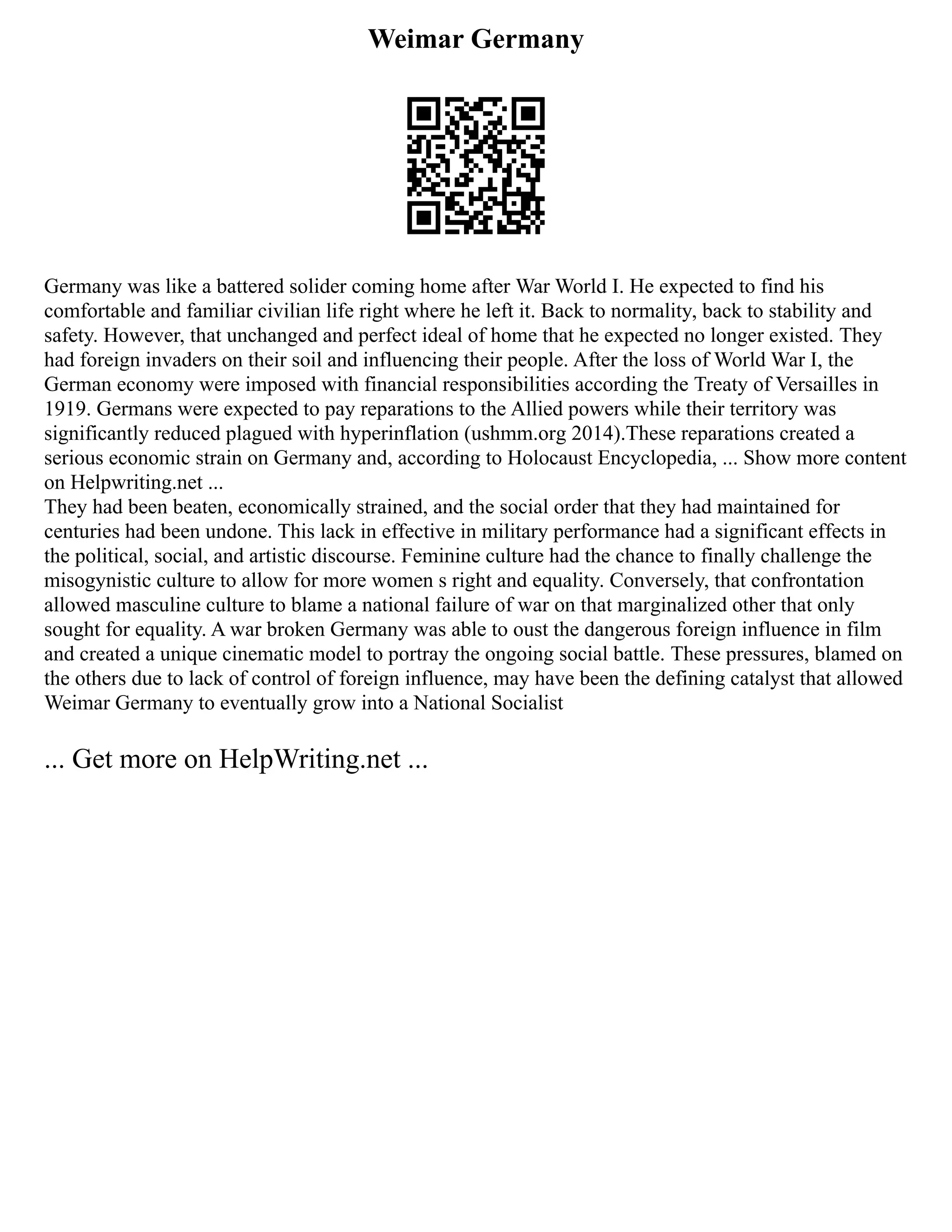 Weimar Germany
Germany was like a battered solider coming home after War World I. He expected to find his
comfortable and familiar civilian life right where he left it. Back to normality, back to stability and
safety. However, that unchanged and perfect ideal of home that he expected no longer existed. They
had foreign invaders on their soil and influencing their people. After the loss of World War I, the
German economy were imposed with financial responsibilities according the Treaty of Versailles in
1919. Germans were expected to pay reparations to the Allied powers while their territory was
significantly reduced plagued with hyperinflation (ushmm.org 2014).These reparations created a
serious economic strain on Germany and, according to Holocaust Encyclopedia, ... Show more content
on Helpwriting.net ...
They had been beaten, economically strained, and the social order that they had maintained for
centuries had been undone. This lack in effective in military performance had a significant effects in
the political, social, and artistic discourse. Feminine culture had the chance to finally challenge the
misogynistic culture to allow for more women s right and equality. Conversely, that confrontation
allowed masculine culture to blame a national failure of war on that marginalized other that only
sought for equality. A war broken Germany was able to oust the dangerous foreign influence in film
and created a unique cinematic model to portray the ongoing social battle. These pressures, blamed on
the others due to lack of control of foreign influence, may have been the defining catalyst that allowed
Weimar Germany to eventually grow into a National Socialist
... Get more on HelpWriting.net ...
 