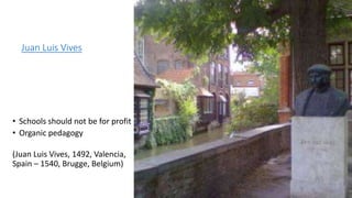 Juan Luis Vives
• Schools should not be for profit
• Organic pedagogy
(Juan Luis Vives, 1492, Valencia,
Spain – 1540, Brugge, Belgium)
 