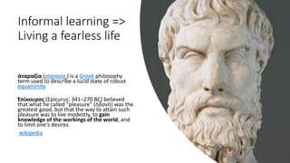 Informal learning =>
Living a fearless life
ἀταραξία (ataraxia,) is a Greek philosophy
term used to describe a lucid state of robust
equanimity
Ἐπίκουρος (Epicurus; 341–270 BC) believed
that what he called "pleasure" (ἡδονή) was the
greatest good, but that the way to attain such
pleasure was to live modestly, to gain
knowledge of the workings of the world, and
to limit one's desires
wikipedia
 