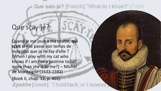 Que sçay-je?
Quand je me joue à ma chatte, qui
sçait si elle passe son temps de
moy plus que je ne fay d’elle ?
[When I play with my cat who
knows if I am not a pastime to her
more than she is to me?] – Michel
de Montaigne (1533-1592)
(Book II, chap. 12, p. 401)
 