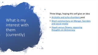 What is my
interest with
them
(currently)
Three blogs, hoping this will give an idea
• Aristotle and echo chambers post
• Short commentary on Mengzi, Socrates
and social media
• Hayek versus Dewey: opposing
thoughts on democracy
 