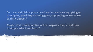 So … can old philosophers be of use to new learning: giving us
a compass, providing a looking glass, supporting a case, make
us think deeper?
Maybe start a collaborative online magazine that enables us
to simply reflect and learn?
 